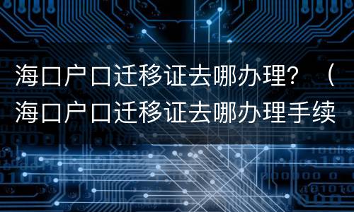 海口户口迁移证去哪办理？（海口户口迁移证去哪办理手续）