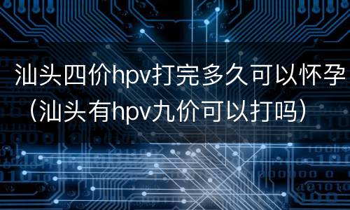 汕头四价hpv打完多久可以怀孕（汕头有hpv九价可以打吗）