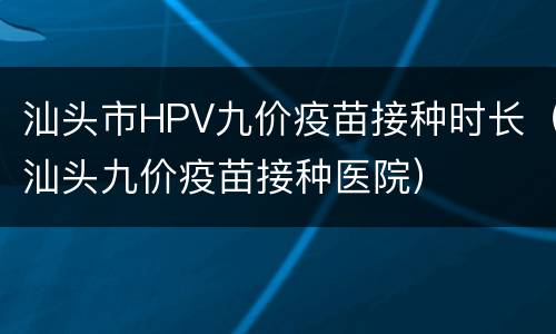 汕头市HPV九价疫苗接种时长（汕头九价疫苗接种医院）