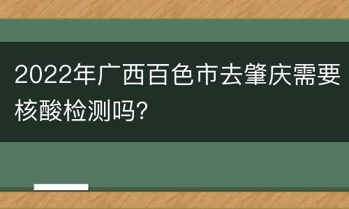 2022年广西百色市去肇庆需要核酸检测吗？