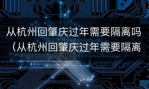 从杭州回肇庆过年需要隔离吗（从杭州回肇庆过年需要隔离吗现在）