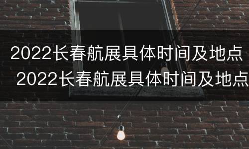 2022长春航展具体时间及地点 2022长春航展具体时间及地点介绍