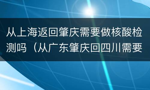 从上海返回肇庆需要做核酸检测吗（从广东肇庆回四川需要核酸检测吗）