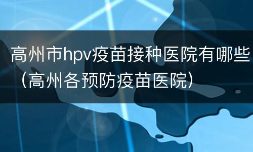 高州市hpv疫苗接种医院有哪些（高州各预防疫苗医院）