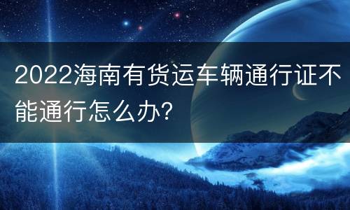 2022海南有货运车辆通行证不能通行怎么办？