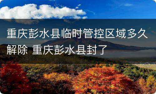 重庆彭水县临时管控区域多久解除 重庆彭水县封了