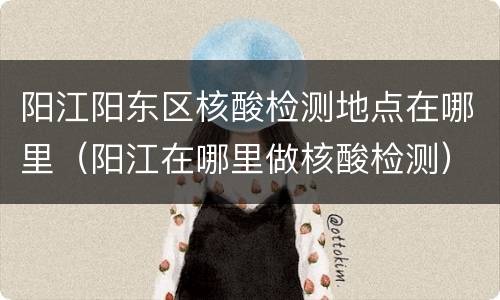 阳江阳东区核酸检测地点在哪里（阳江在哪里做核酸检测）