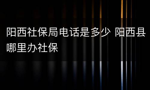 阳西社保局电话是多少 阳西县哪里办社保