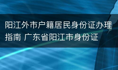 阳江外市户籍居民身份证办理指南 广东省阳江市身份证