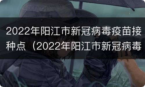2022年阳江市新冠病毒疫苗接种点（2022年阳江市新冠病毒疫苗接种点电话）