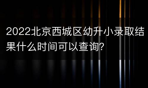 2022北京西城区幼升小录取结果什么时间可以查询？