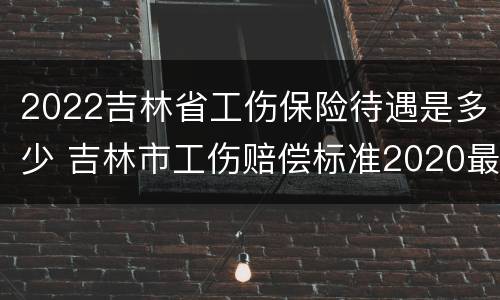 2022吉林省工伤保险待遇是多少 吉林市工伤赔偿标准2020最新工伤赔偿