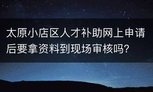 太原小店区人才补助网上申请后要拿资料到现场审核吗？