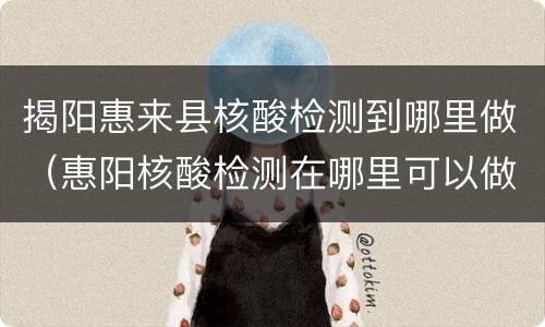 揭阳惠来县核酸检测到哪里做（惠阳核酸检测在哪里可以做）