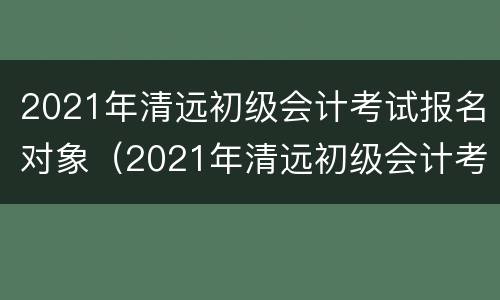 2021年清远初级会计考试报名对象（2021年清远初级会计考试报名对象是）