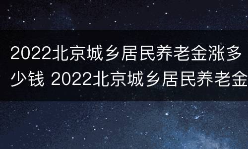 2022北京城乡居民养老金涨多少钱 2022北京城乡居民养老金涨多少钱一个月