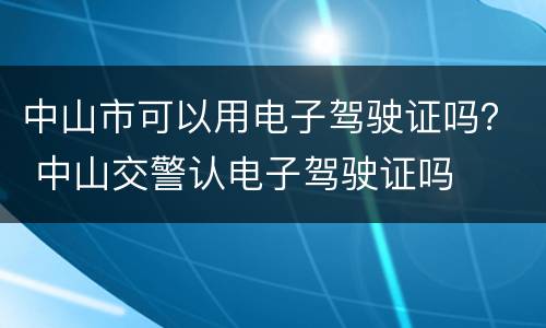中山市可以用电子驾驶证吗？ 中山交警认电子驾驶证吗
