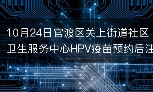 10月24日官渡区关上街道社区卫生服务中心HPV疫苗预约后注意事项