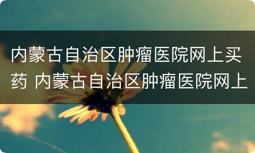 内蒙古自治区肿瘤医院网上买药 内蒙古自治区肿瘤医院网上买药可以吗