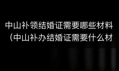 中山补领结婚证需要哪些材料（中山补办结婚证需要什么材料）