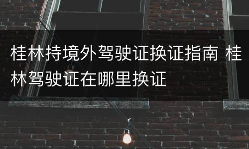 桂林持境外驾驶证换证指南 桂林驾驶证在哪里换证