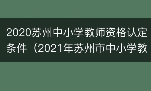 2020苏州中小学教师资格认定条件（2021年苏州市中小学教师资格认定公告）