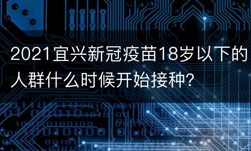 2021宜兴新冠疫苗18岁以下的人群什么时候开始接种？