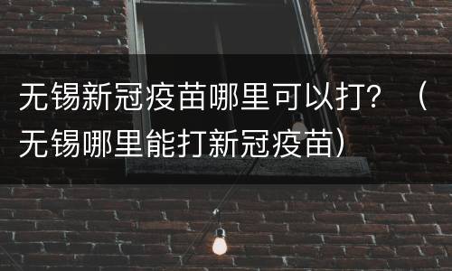 无锡新冠疫苗哪里可以打？（无锡哪里能打新冠疫苗）