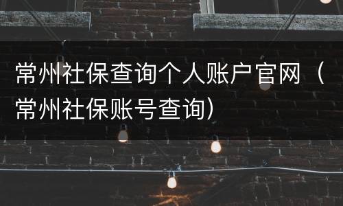 常州社保查询个人账户官网（常州社保账号查询）