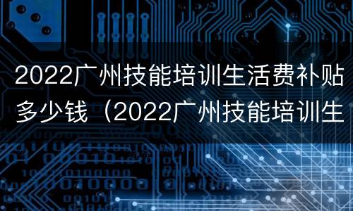 2022广州技能培训生活费补贴多少钱（2022广州技能培训生活费补贴多少钱一年）