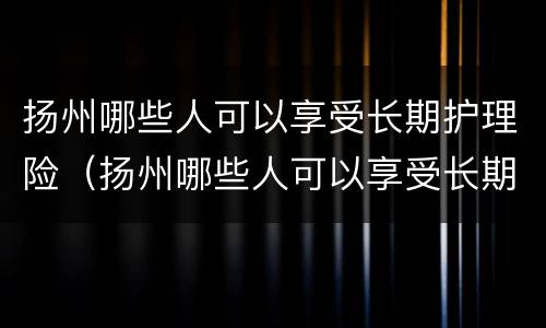 扬州哪些人可以享受长期护理险（扬州哪些人可以享受长期护理险补贴）
