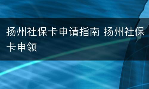 扬州社保卡申请指南 扬州社保卡申领