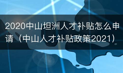 2020中山坦洲人才补贴怎么申请（中山人才补贴政策2021）