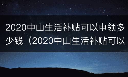 2020中山生活补贴可以申领多少钱（2020中山生活补贴可以申领多少钱呢）