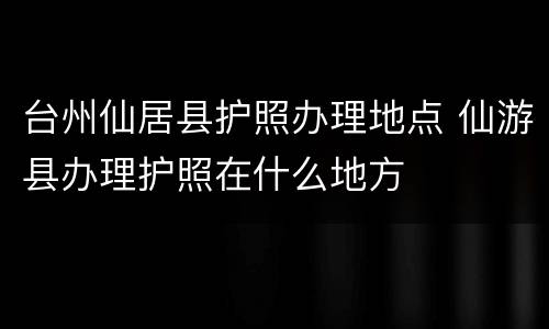 台州仙居县护照办理地点 仙游县办理护照在什么地方