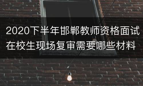 2020下半年邯郸教师资格面试在校生现场复审需要哪些材料？
