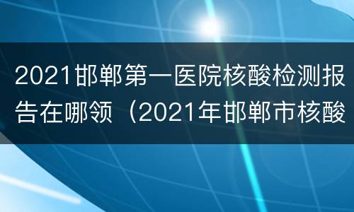 2021邯郸第一医院核酸检测报告在哪领（2021年邯郸市核酸检测定点医院）