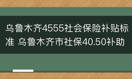 乌鲁木齐4555社会保险补贴标准 乌鲁木齐市社保40.50补助政策
