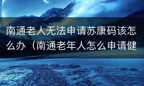 南通老人无法申请苏康码该怎么办（南通老年人怎么申请健康码）