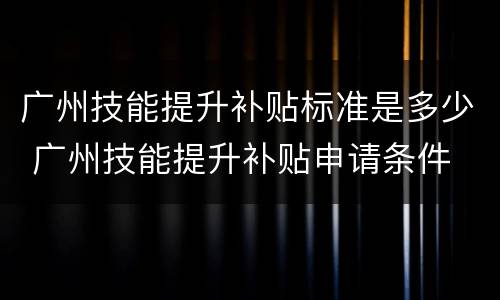 广州技能提升补贴标准是多少 广州技能提升补贴申请条件