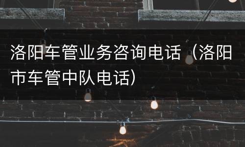 洛阳车管业务咨询电话（洛阳市车管中队电话）