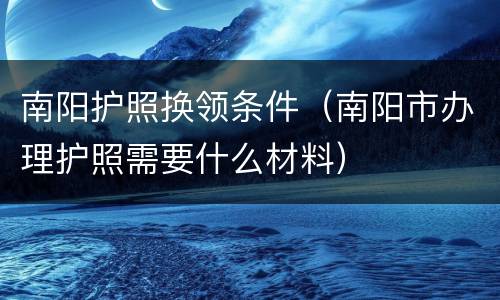 南阳护照换领条件（南阳市办理护照需要什么材料）