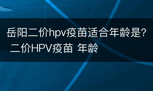 岳阳二价hpv疫苗适合年龄是？ 二价HPV疫苗 年龄