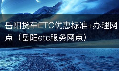 岳阳货车ETC优惠标准+办理网点（岳阳etc服务网点）