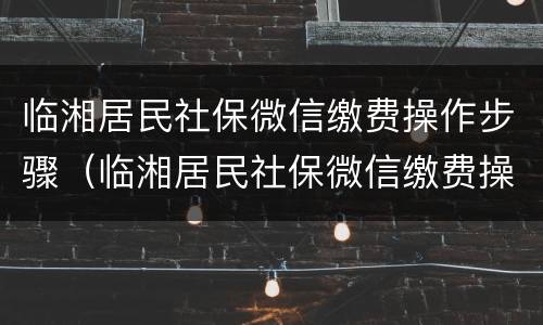 临湘居民社保微信缴费操作步骤（临湘居民社保微信缴费操作步骤视频）