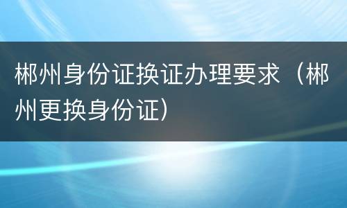 郴州身份证换证办理要求（郴州更换身份证）