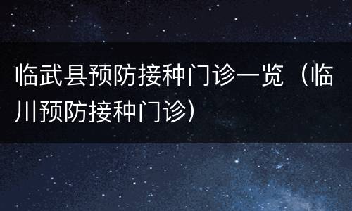 临武县预防接种门诊一览（临川预防接种门诊）