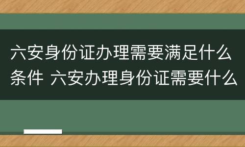 六安身份证办理需要满足什么条件 六安办理身份证需要什么材料
