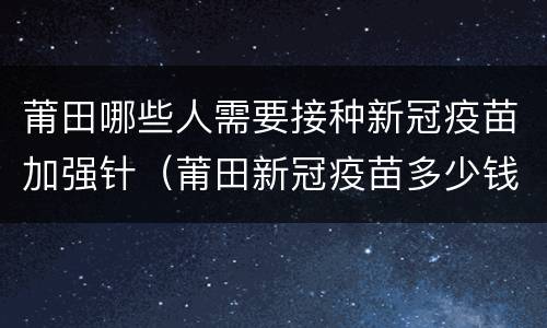 莆田哪些人需要接种新冠疫苗加强针（莆田新冠疫苗多少钱一针）