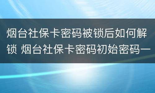 烟台社保卡密码被锁后如何解锁 烟台社保卡密码初始密码一般是多少